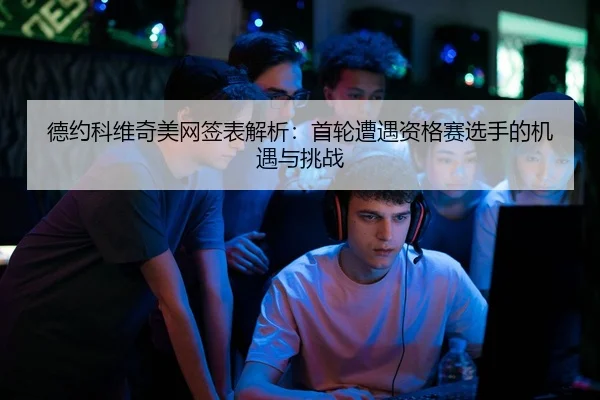 德约科维奇美网签表解析：首轮遭遇资格赛选手的机遇与挑战